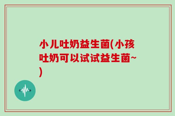 小儿吐奶益生菌(小孩吐奶可以试试益生菌~)