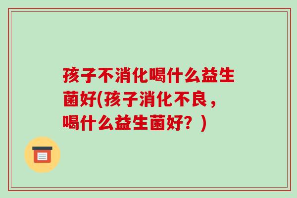 孩子不消化喝什么益生菌好(孩子消化不良，喝什么益生菌好？)