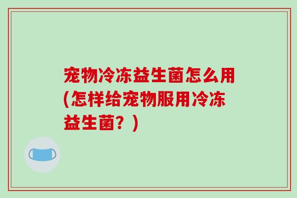 宠物冷冻益生菌怎么用(怎样给宠物服用冷冻益生菌？)