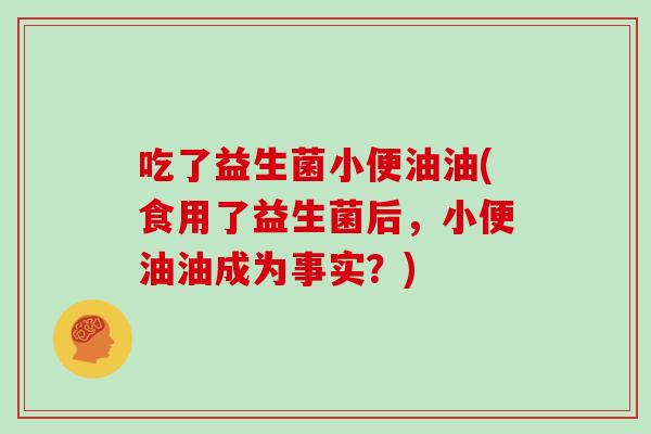 吃了益生菌小便油油(食用了益生菌后，小便油油成为事实？)
