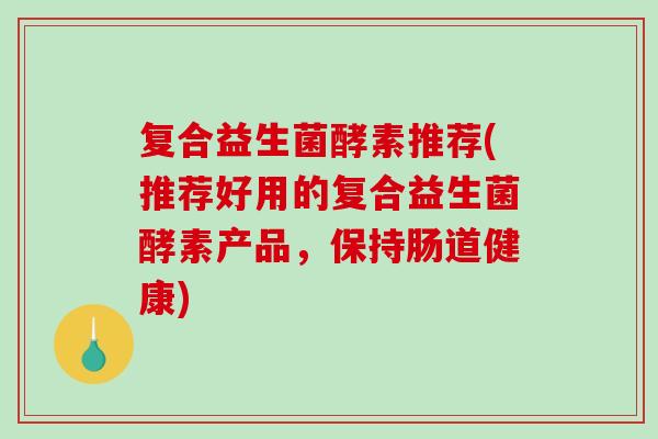 复合益生菌酵素推荐(推荐好用的复合益生菌酵素产品，保持肠道健康)