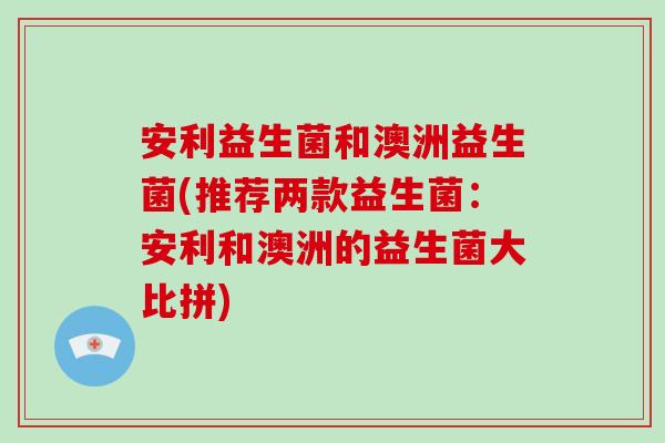 安利益生菌和澳洲益生菌(推荐两款益生菌：安利和澳洲的益生菌大比拼)