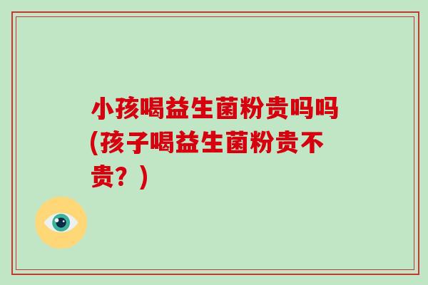 小孩喝益生菌粉贵吗吗(孩子喝益生菌粉贵不贵？)