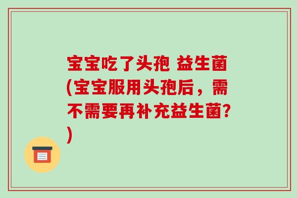 宝宝吃了头孢 益生菌(宝宝服用头孢后，需不需要再补充益生菌？)