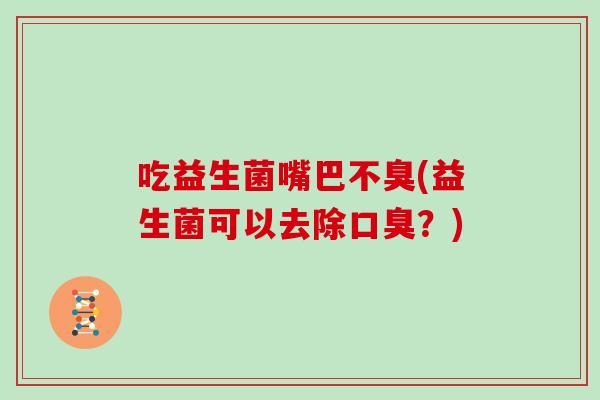 吃益生菌嘴巴不臭(益生菌可以去除?) 吃益生菌嘴巴不臭(益生菌可以去除?)
