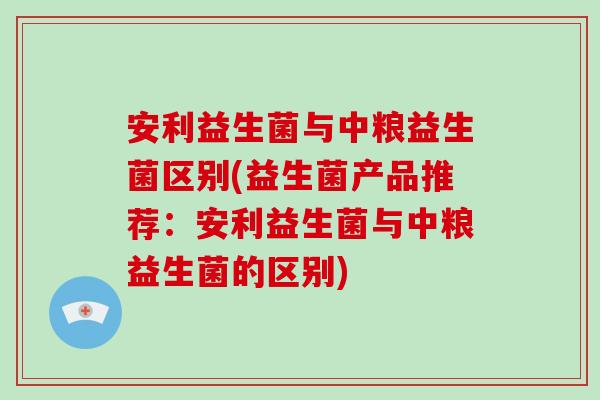 安利益生菌与中粮益生菌区别(益生菌产品推荐:安利益生菌与中粮益生菌的区别) 安利益生菌与中粮益生菌区别(益生菌产品推荐:安利益生菌与中粮益生菌的区别)