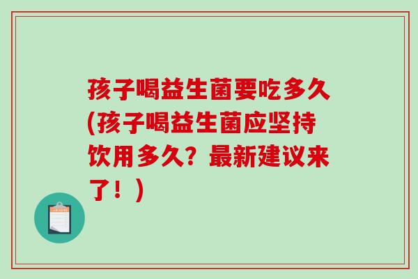 孩子喝益生菌要吃多久(孩子喝益生菌应坚持饮用多久?新建议来了!) 孩子喝益生菌要吃多久(孩子喝益生菌应坚持饮用多久?新建议来了!)