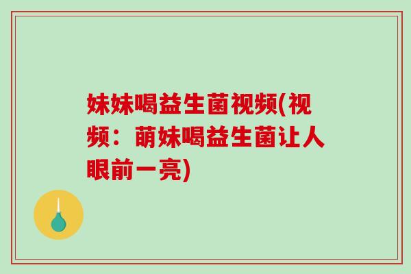 妹妹喝益生菌视频(视频:萌妹喝益生菌让人眼前一亮) 妹妹喝益生菌视频(视频:萌妹喝益生菌让人眼前一亮)