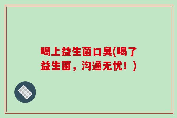 喝上益生菌口臭(喝了益生菌，沟通无忧！)