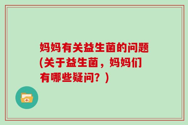妈妈有关益生菌的问题(关于益生菌，妈妈们有哪些疑问？)
