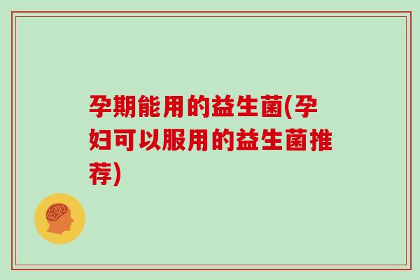 孕期能用的益生菌(孕妇可以服用的益生菌推荐)