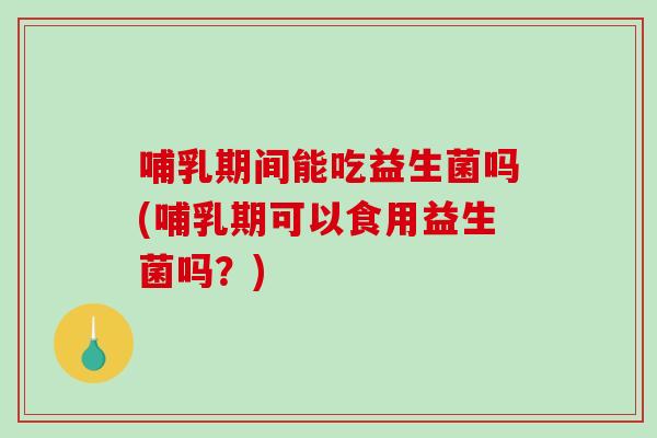 哺乳期间能吃益生菌吗(哺乳期可以食用益生菌吗？)