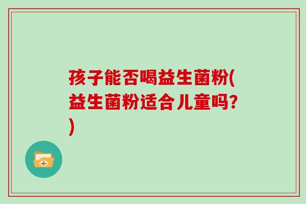孩子能否喝益生菌粉(益生菌粉适合儿童吗？)