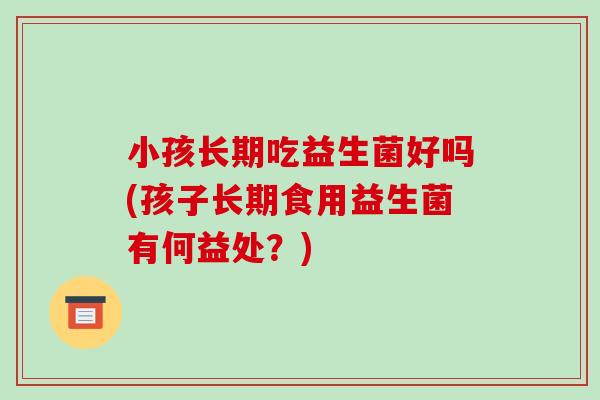 小孩长期吃益生菌好吗(孩子长期食用益生菌有何益处?) 小孩长期吃益生菌好吗(孩子长期食用益生菌有何益处?)