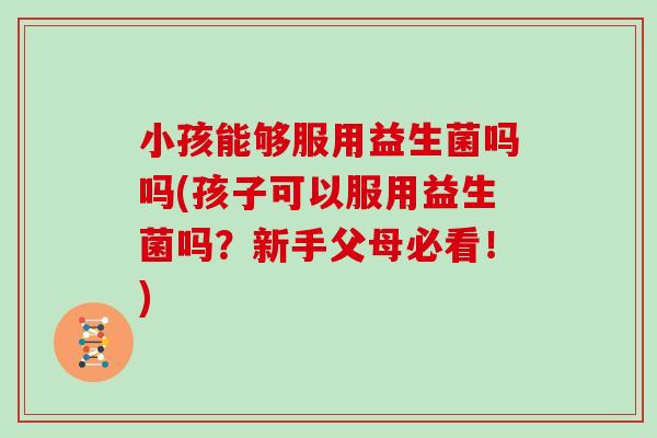 小孩能够服用益生菌吗吗(孩子可以服用益生菌吗？新手父母必看！)