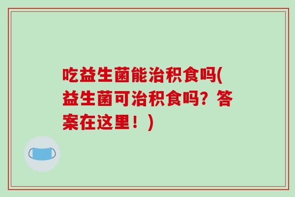 吃益生菌能治积食吗(益生菌可治积食吗？答案在这里！)