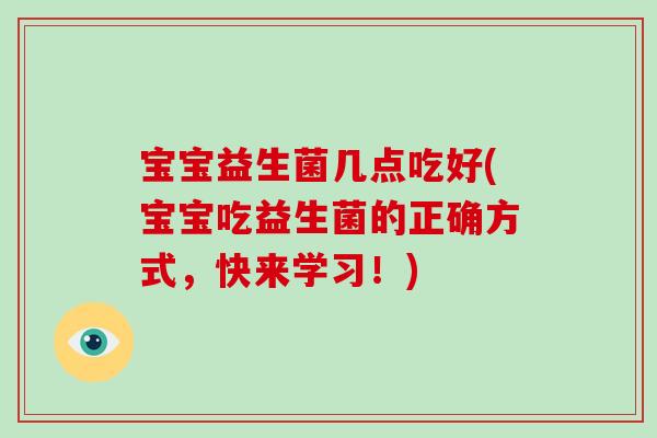 宝宝益生菌几点吃好(宝宝吃益生菌的正确方式，快来学习！)