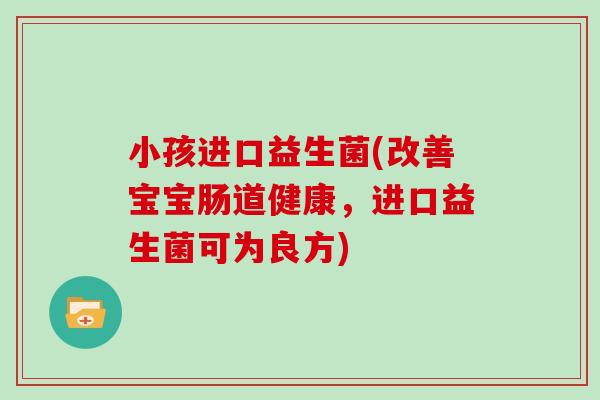 小孩进口益生菌(改善宝宝肠道健康，进口益生菌可为良方)