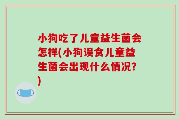 小狗吃了儿童益生菌会怎样(小狗误食儿童益生菌会出现什么情况?) 小狗吃了儿童益生菌会怎样(小狗误食儿童益生菌会出现什么情况?)