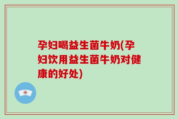 孕妇喝益生菌牛奶(孕妇饮用益生菌牛奶对健康的好处)