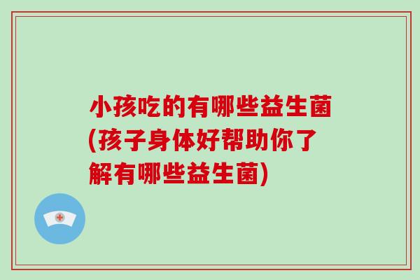 小孩吃的有哪些益生菌(孩子身体好帮助你了解有哪些益生菌)