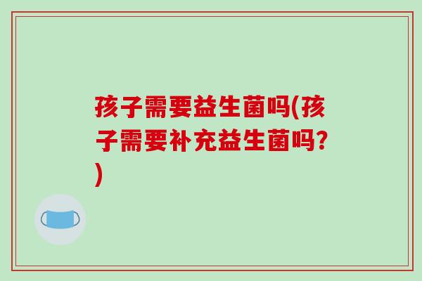 孩子需要益生菌吗(孩子需要补充益生菌吗?) 孩子需要益生菌吗(孩子需要补充益生菌吗?)