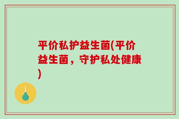 平价私护益生菌(平价益生菌,守护私处健康) 平价私护益生菌(平价益生菌,守护私处健康)