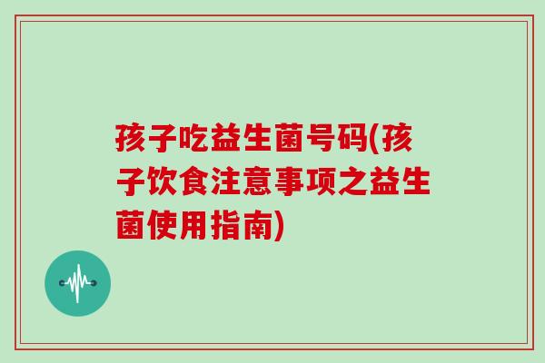 孩子吃益生菌号码(孩子饮食注意事项之益生菌使用指南)