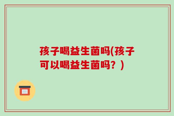 孩子喝益生菌吗(孩子可以喝益生菌吗？)