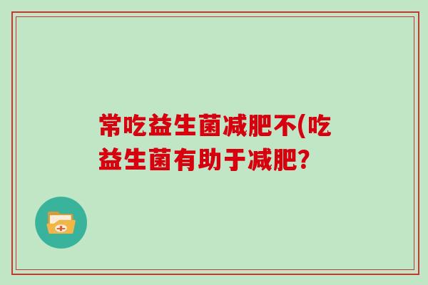 常吃益生菌不(吃益生菌有助于? 常吃益生菌不(吃益生菌有助于?