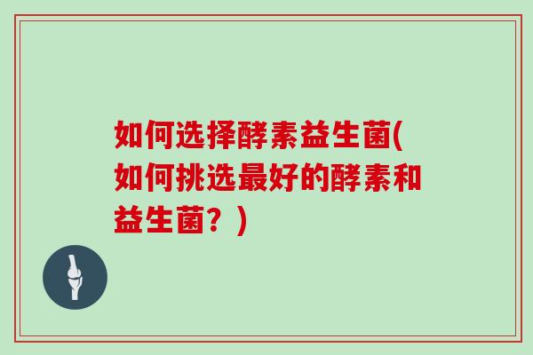 如何选择酵素益生菌(如何挑选最好的酵素和益生菌？)