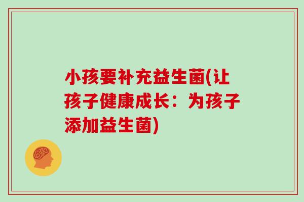 小孩要补充益生菌(让孩子健康成长:为孩子添加益生菌) 小孩要补充益生菌(让孩子健康成长:为孩子添加益生菌)