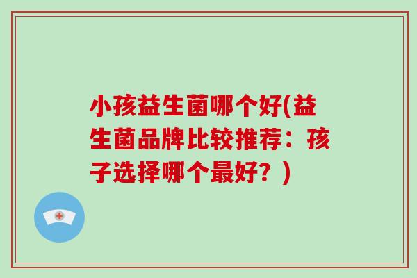 小孩益生菌哪个好(益生菌品牌比较推荐：孩子选择哪个最好？)