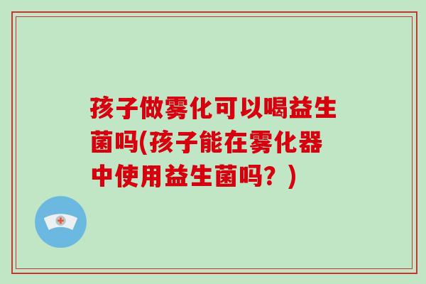 孩子做雾化可以喝益生菌吗(孩子能在雾化器中使用益生菌吗?) 孩子做雾化可以喝益生菌吗(孩子能在雾化器中使用益生菌吗?)