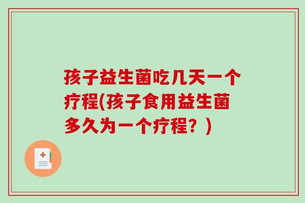 孩子益生菌吃几天一个疗程(孩子食用益生菌多久为一个疗程？)