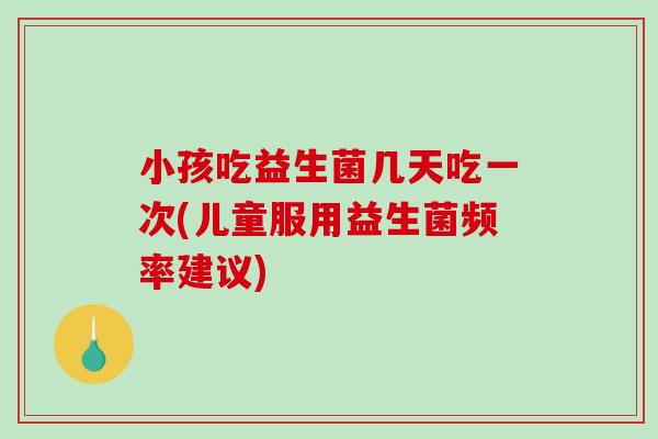 小孩吃益生菌几天吃一次(儿童服用益生菌频率建议)