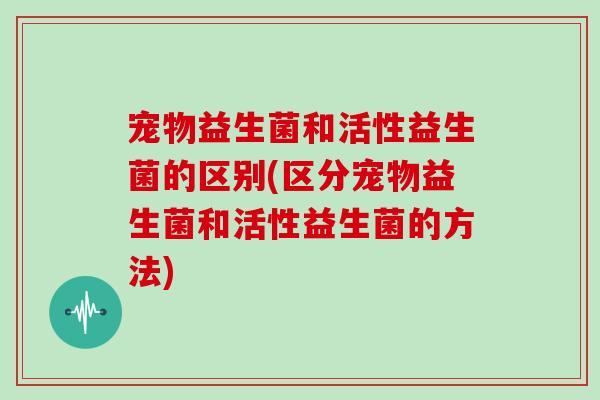 宠物益生菌和活性益生菌的区别(区分宠物益生菌和活性益生菌的方法)