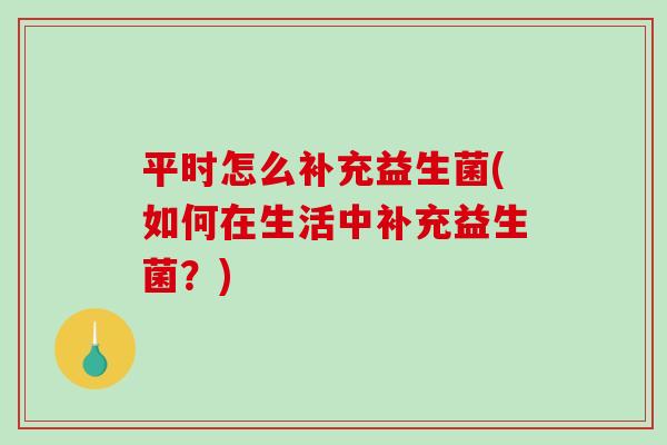 平时怎么补充益生菌(如何在生活中补充益生菌？)