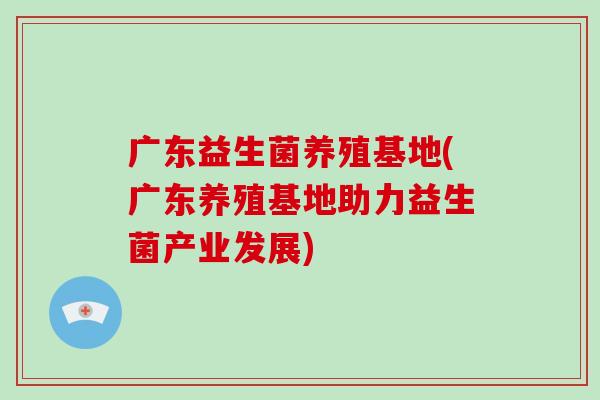 广东益生菌养殖基地(广东养殖基地助力益生菌产业发展) 广东益生菌养殖基地(广东养殖基地助力益生菌产业发展)