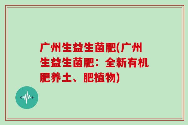 广州生益生菌肥(广州生益生菌肥:全新有机肥养土、肥植物) 广州生益生菌肥(广州生益生菌肥:全新有机肥养土、肥植物)