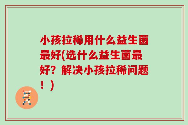 小孩拉稀用什么益生菌最好(选什么益生菌最好？解决小孩拉稀问题！)