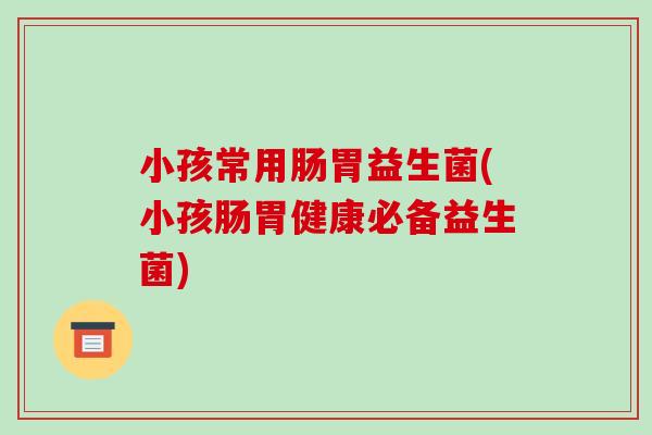 小孩常用肠胃益生菌(小孩肠胃健康必备益生菌)