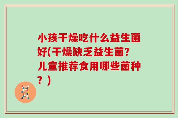 小孩干燥吃什么益生菌好(干燥缺乏益生菌？儿童推荐食用哪些菌种？)