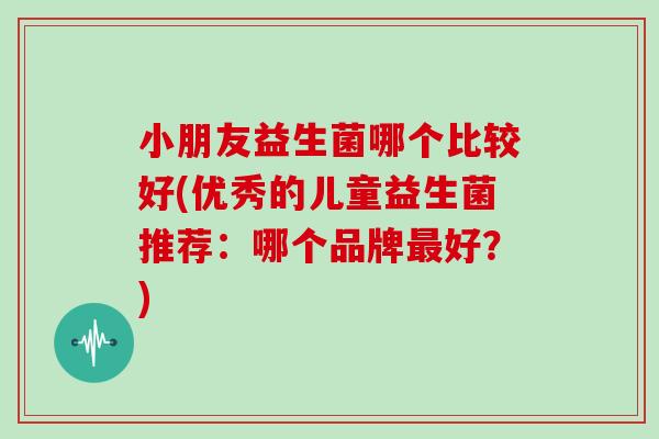 小朋友益生菌哪个比较好(优秀的儿童益生菌推荐:哪个品牌好?) 小朋友益生菌哪个比较好(优秀的儿童益生菌推荐:哪个品牌好?)