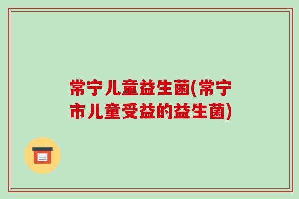 常宁儿童益生菌(常宁市儿童受益的益生菌)