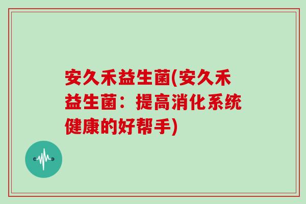 安久禾益生菌(安久禾益生菌:提高消化系统健康的好帮手) 安久禾益生菌(安久禾益生菌:提高消化系统健康的好帮手)