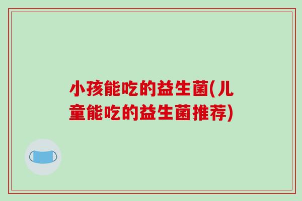 小孩能吃的益生菌(儿童能吃的益生菌推荐) 小孩能吃的益生菌(儿童能吃的益生菌推荐)