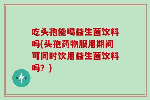 吃头孢能喝益生菌饮料吗(头孢药物服用期间可同时饮用益生菌饮料吗？)