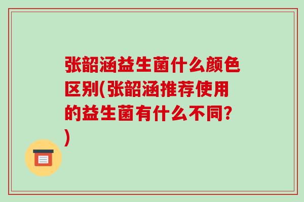 张韶涵益生菌什么颜色区别(张韶涵推荐使用的益生菌有什么不同？)