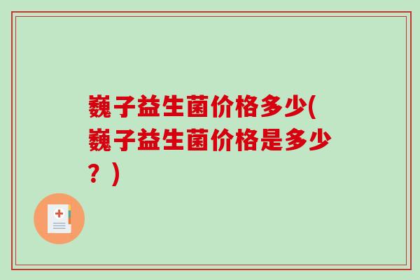 巍子益生菌价格多少(巍子益生菌价格是多少？)